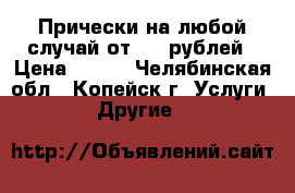 Прически на любой случай от 500 рублей › Цена ­ 500 - Челябинская обл., Копейск г. Услуги » Другие   